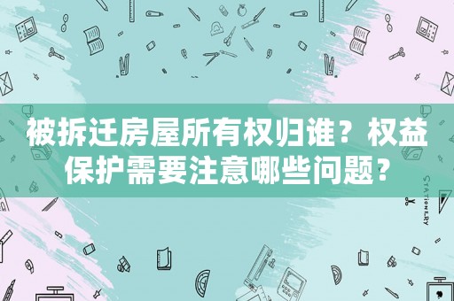 被拆遷房屋所有權歸誰？權益保護需要注意哪些問題？