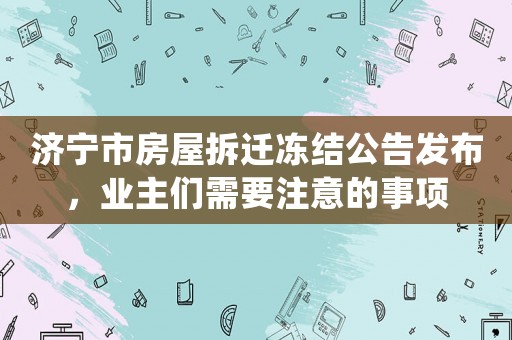 濟寧市房屋拆遷凍結公告發布，業主們需要注意的事項