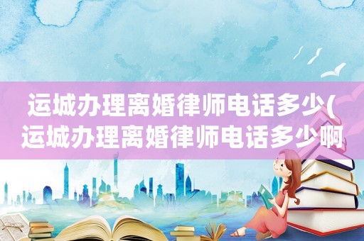 運城辦理離婚律師電話多少(運城辦理離婚律師電話多少啊)