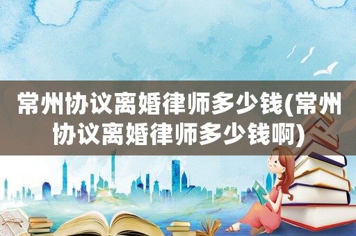 常州協議離婚律師多少錢(常州協議離婚律師多少錢啊)