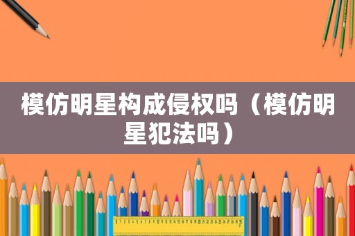 模仿明星構成侵權嗎（模仿明星犯法嗎）