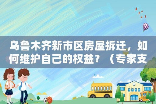 烏魯木齊新市區(qū)房屋拆遷，如何維護(hù)自己的權(quán)益？（專家支招）