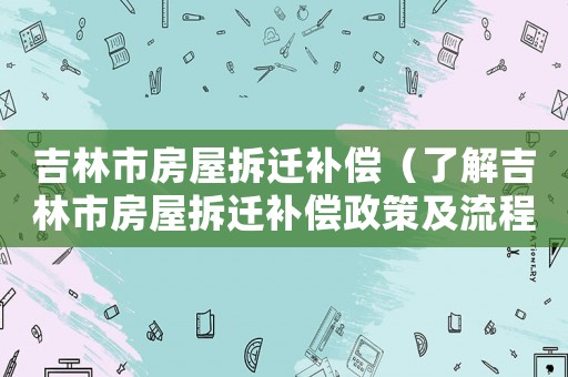 吉林市房屋拆遷補償（了解吉林市房屋拆遷補償政策及流程）