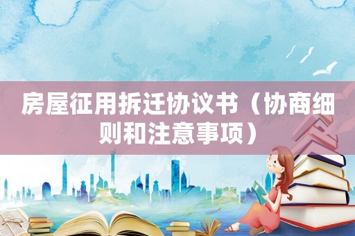 房屋征用拆遷協(xié)議書（協(xié)商細(xì)則和注意事項）