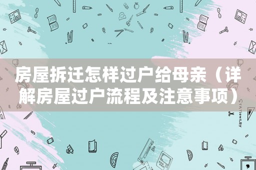 房屋拆遷怎樣過(guò)戶(hù)給母親（詳解房屋過(guò)戶(hù)流程及注意事項(xiàng)）