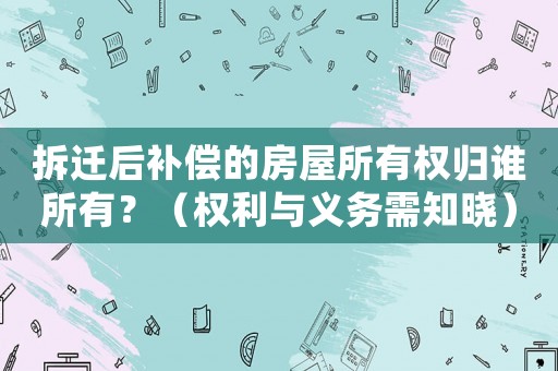 拆遷后補償的房屋所有權歸誰所有？（權利與義務需知曉）
