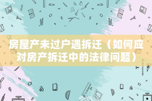房屋產(chǎn)未過(guò)戶遇拆遷（如何應(yīng)對(duì)房產(chǎn)拆遷中的法律問(wèn)題）