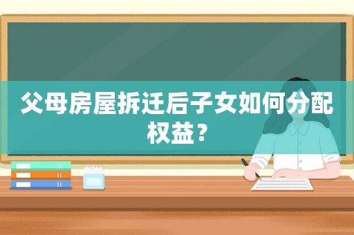 父母房屋拆遷后子女如何分配權益？