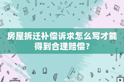 房屋拆遷補償訴求怎么寫才能得到合理賠償？