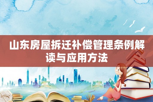山東房屋拆遷補償管理條例解讀與應用方法