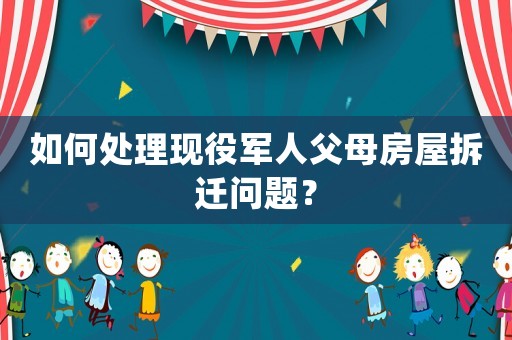 如何處理現役軍人父母房屋拆遷問題？