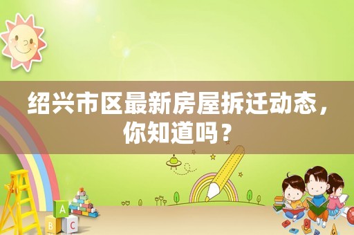 紹興市區最新房屋拆遷動態，你知道嗎？