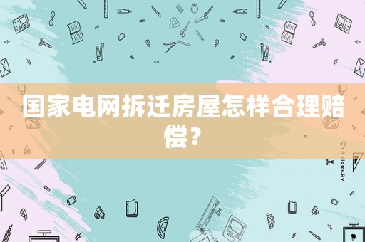 國家電網拆遷房屋怎樣合理賠償？