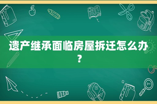 遺產繼承面臨房屋拆遷怎么辦？