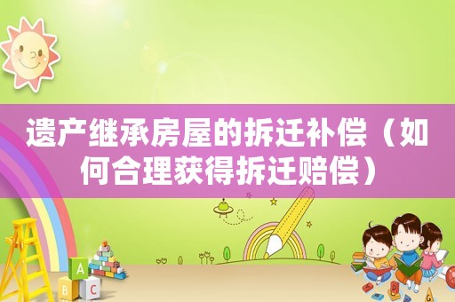 遺產繼承房屋的拆遷補償（如何合理獲得拆遷賠償）
