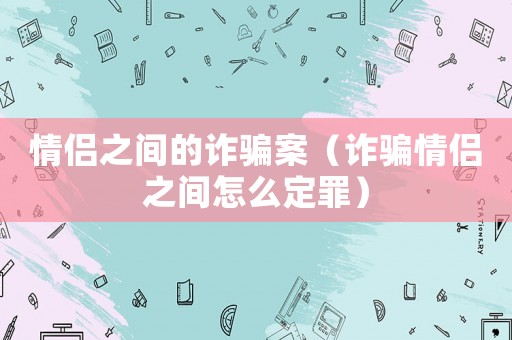 情侶之間的詐騙案（詐騙情侶之間怎么定罪）