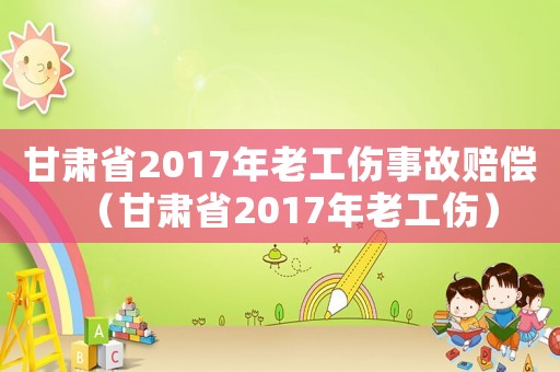 甘肅省2017年老工傷事故賠償（甘肅省2017年老工傷）
