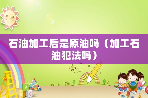 石油加工后是原油嗎（加工石油犯法嗎）