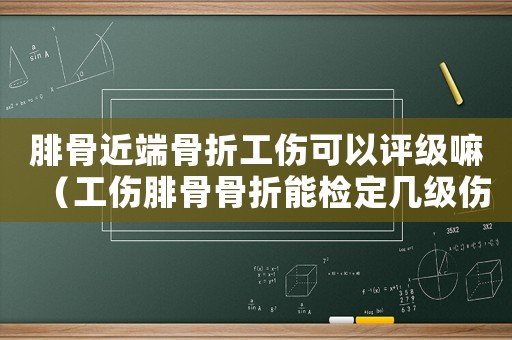 腓骨近端骨折工傷可以評級嘛（工傷腓骨骨折能檢定幾級傷殘）