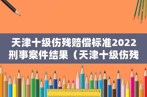 天津十級(jí)傷殘賠償標(biāo)準(zhǔn)2022刑事案件結(jié)果（天津十級(jí)傷殘賠償標(biāo)準(zhǔn)2015）