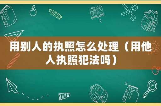 用別人的執照怎么處理（用他人執照犯法嗎）