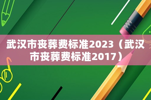 武漢市喪葬費標準2023（武漢市喪葬費標準2017）