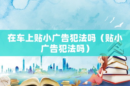 在車上貼小廣告犯法嗎（貼小廣告犯法嗎）