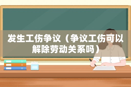 發(fā)生工傷爭議（爭議工傷可以解除勞動關(guān)系嗎）