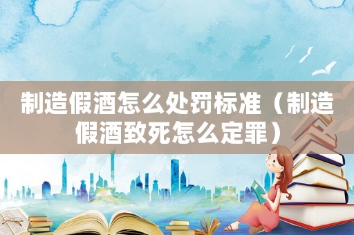 制造假酒怎么處罰標準（制造假酒致死怎么定罪）
