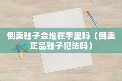 倒賣鞋子會堆在手里嗎（倒賣正品鞋子犯法嗎）