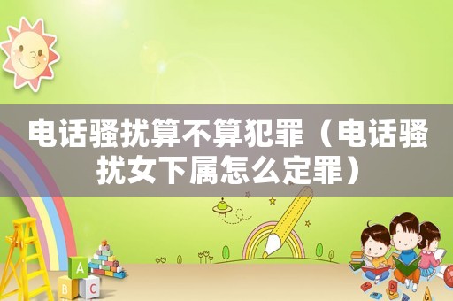 電話騷擾算不算犯罪（電話騷擾女下屬怎么定罪）