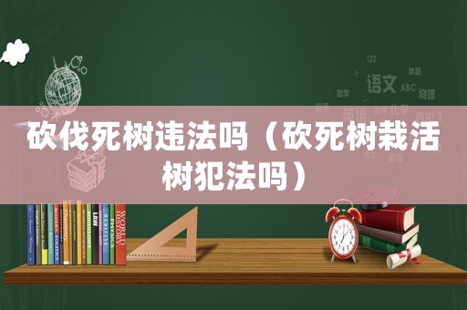 砍伐死樹違法嗎（砍死樹栽活樹犯法嗎）