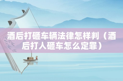 酒后打砸車輛法律怎樣判（酒后打人砸車怎么定罪）