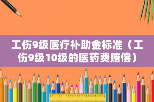 工傷9級醫療補助金標準（工傷9級10級的醫藥費賠償）