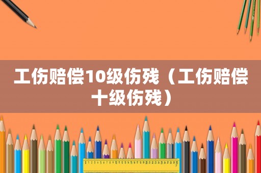 工傷賠償10級傷殘（工傷賠償十級傷殘）