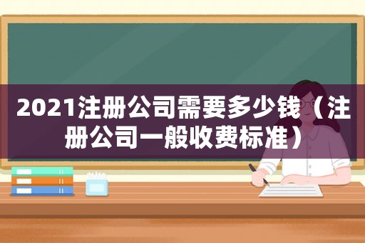 2021注冊(cè)公司需要多少錢（注冊(cè)公司一般收費(fèi)標(biāo)準(zhǔn)）