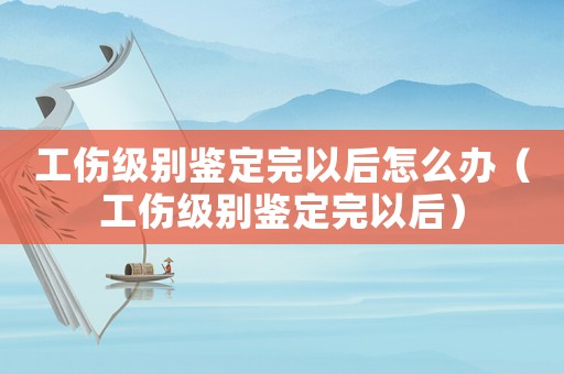 工傷級別鑒定完以后怎么辦（工傷級別鑒定完以后）