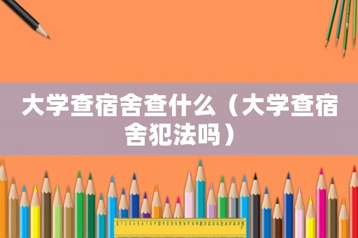 大學查宿舍查什么（大學查宿舍犯法嗎）