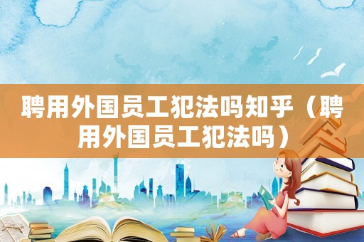 聘用外國員工犯法嗎知乎（聘用外國員工犯法嗎）