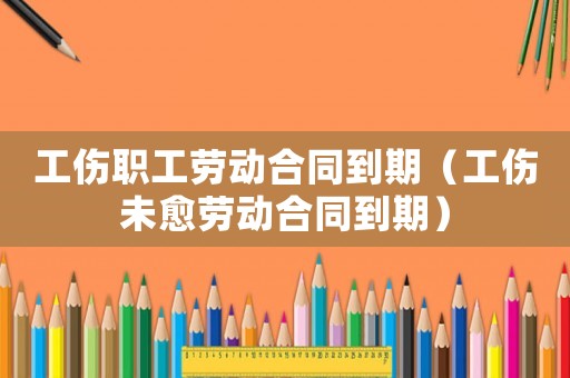 工傷職工勞動合同到期（工傷未愈勞動合同到期）