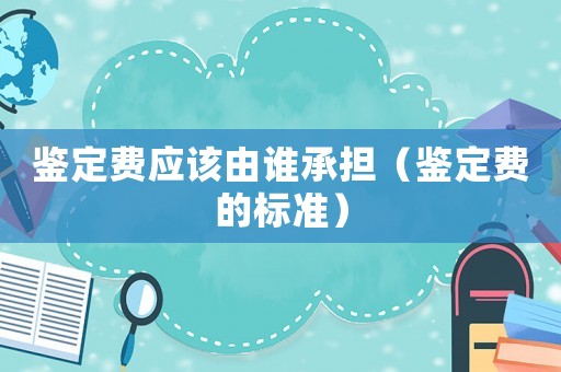 鑒定費應該由誰承擔（鑒定費的標準）