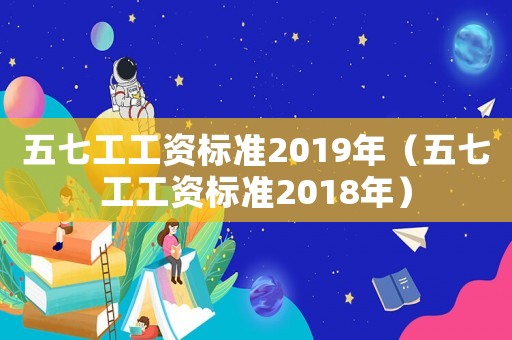 五七工工資標準2019年（五七工工資標準2018年）