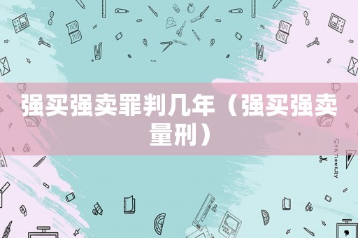 強(qiáng)買強(qiáng)賣罪判幾年（強(qiáng)買強(qiáng)賣量刑）