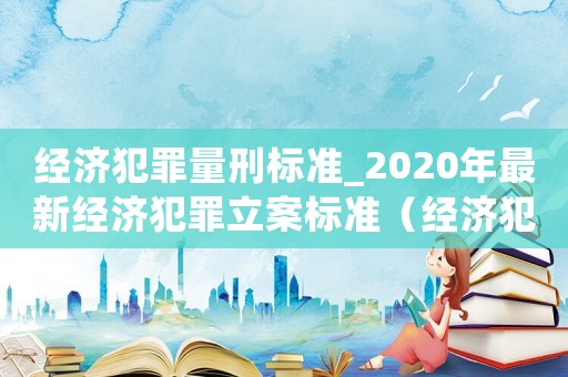 經(jīng)濟犯罪量刑標準_2020年最新經(jīng)濟犯罪立案標準（經(jīng)濟犯罪量刑怎么處罰）