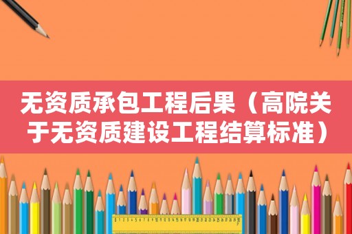 無資質(zhì)承包工程后果（高院關于無資質(zhì)建設工程結算標準）
