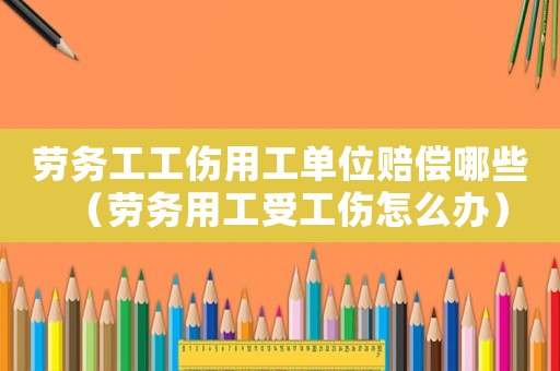 勞務工工傷用工單位賠償哪些（勞務用工受工傷怎么辦）