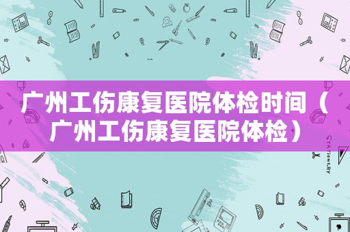 廣州工傷康復醫(yī)院體檢時間（廣州工傷康復醫(yī)院體檢）
