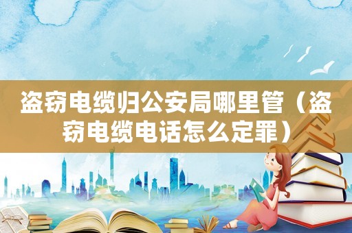盜竊電纜歸公安局哪里管（盜竊電纜電話怎么定罪）