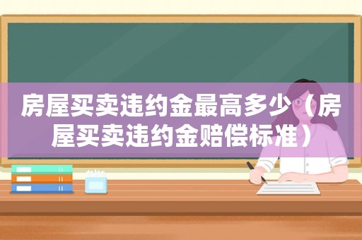 房屋買賣違約金最高多少（房屋買賣違約金賠償標(biāo)準(zhǔn)）