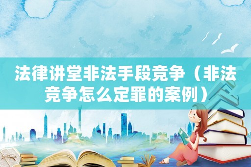 法律講堂非法手段競爭（非法競爭怎么定罪的案例）